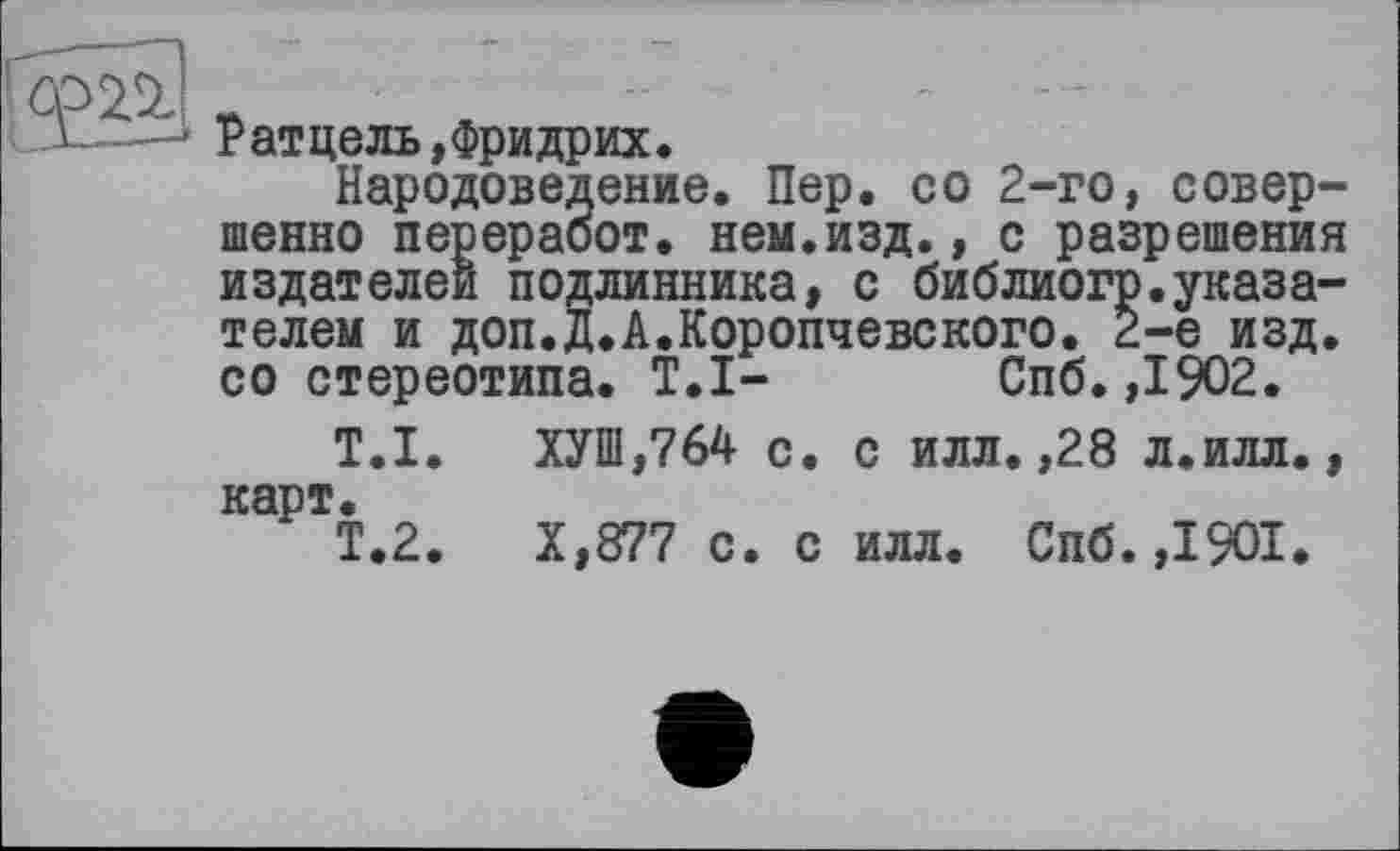 ﻿да
Ратцель,Фридрих.
Народоведение. Пер. со 2-го, совершенно перераоот. нем.изд., с разрешения издателей подлинника, с библиогр.указателем и доп.Д.А.Коропчевского. 2-е изд. со стереотипа. T.I- Спб.,1902.
T.I. ХУШ,764 с. с илл.,28 л.илл., карт.
Т.2.	Х,877 с. с илл. Спб.,1901.